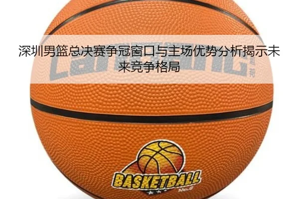 深圳男篮总决赛争冠窗口与主场优势分析揭示未来竞争格局